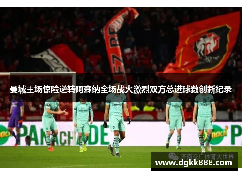 曼城主场惊险逆转阿森纳全场战火激烈双方总进球数创新纪录