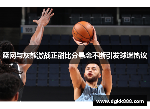 篮网与灰熊激战正酣比分悬念不断引发球迷热议