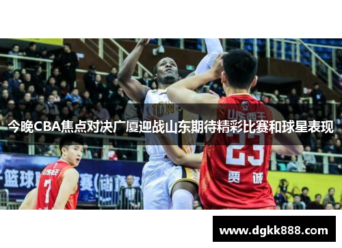 今晚CBA焦点对决广厦迎战山东期待精彩比赛和球星表现